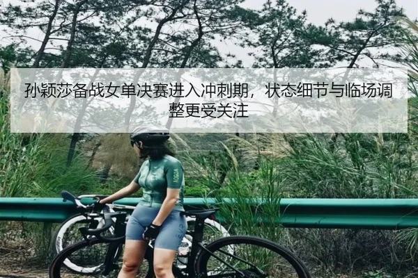 孙颖莎备战女单决赛进入冲刺期，状态细节与临场调整更受关注
